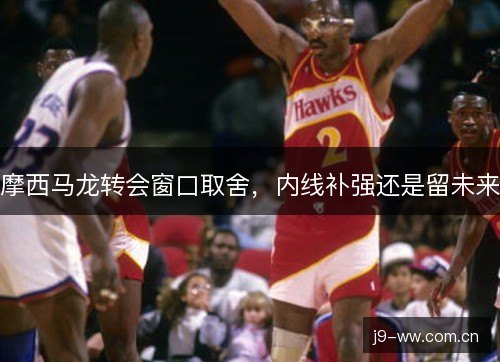摩西马龙转会窗口取舍，内线补强还是留未来