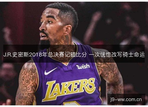 J.R.史密斯2018年总决赛记错比分 一次恍惚改写骑士命运 J.R.史密斯2018年总决赛记错比分 一次恍惚改写骑士命运